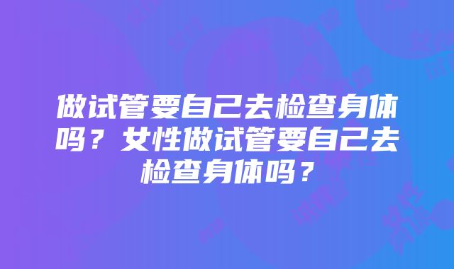 做试管要自己去检查身体吗？女性做试管要自己去检查身体吗？