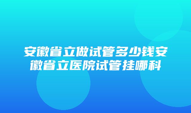 安徽省立做试管多少钱安徽省立医院试管挂哪科