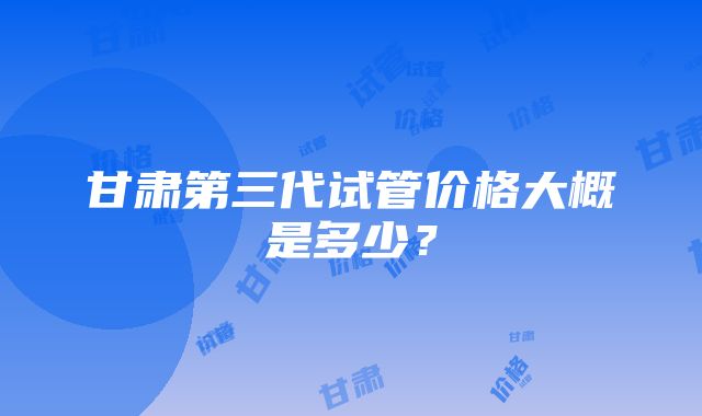 甘肃第三代试管价格大概是多少？