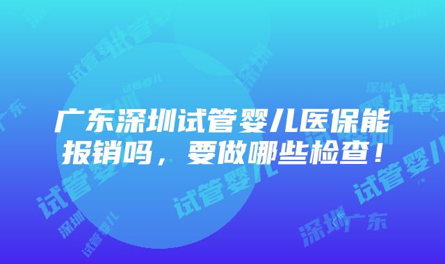 广东深圳试管婴儿医保能报销吗，要做哪些检查！