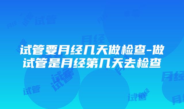 试管要月经几天做检查-做试管是月经第几天去检查