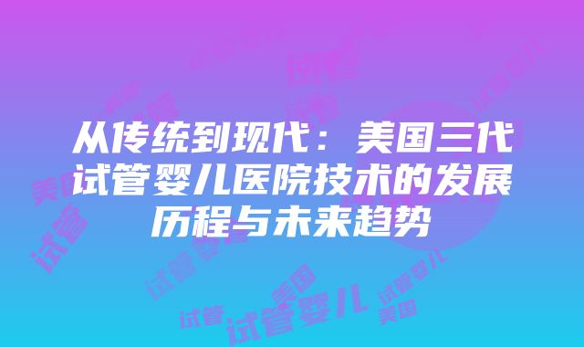 从传统到现代：美国三代试管婴儿医院技术的发展历程与未来趋势