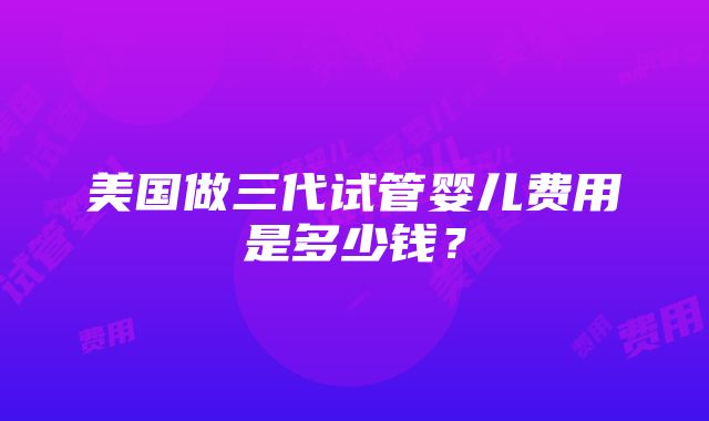 美国做三代试管婴儿费用是多少钱？