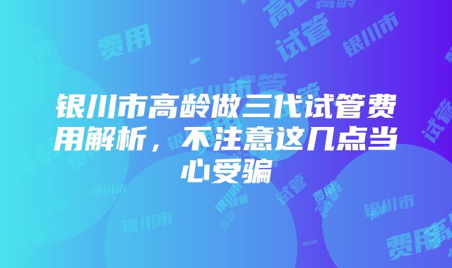 银川市高龄做三代试管费用解析，不注意这几点当心受骗