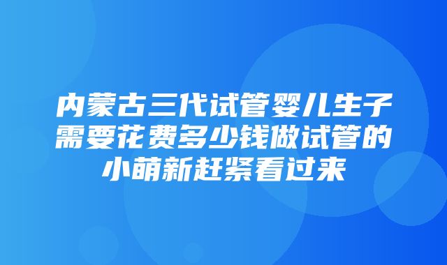 内蒙古三代试管婴儿生子需要花费多少钱做试管的小萌新赶紧看过来