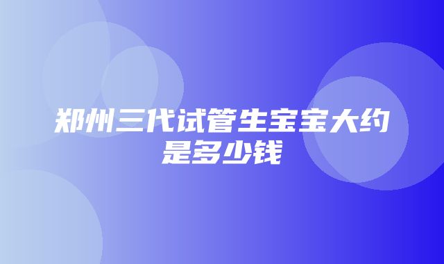 郑州三代试管生宝宝大约是多少钱