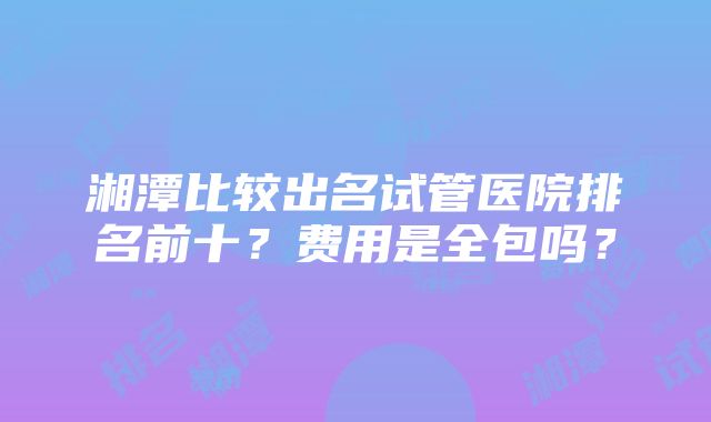 湘潭比较出名试管医院排名前十？费用是全包吗？