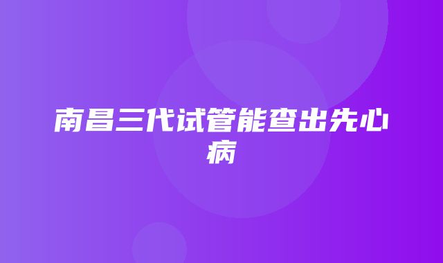 南昌三代试管能查出先心病