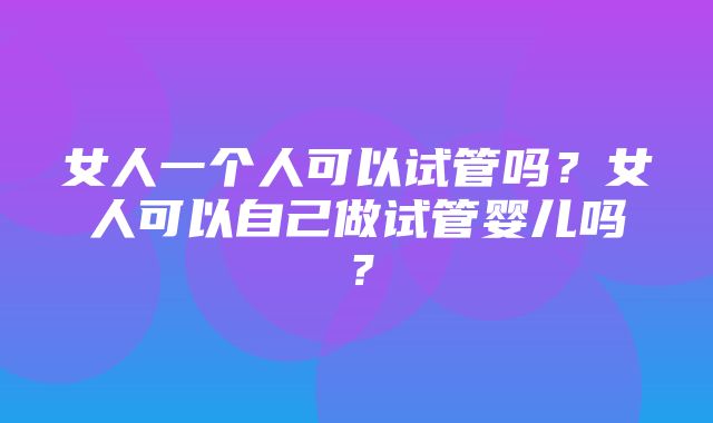 女人一个人可以试管吗？女人可以自己做试管婴儿吗？