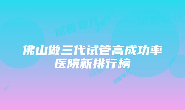 佛山做三代试管高成功率医院新排行榜