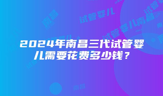 2024年南昌三代试管婴儿需要花费多少钱？