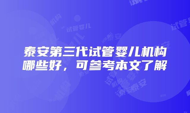 泰安第三代试管婴儿机构哪些好，可参考本文了解