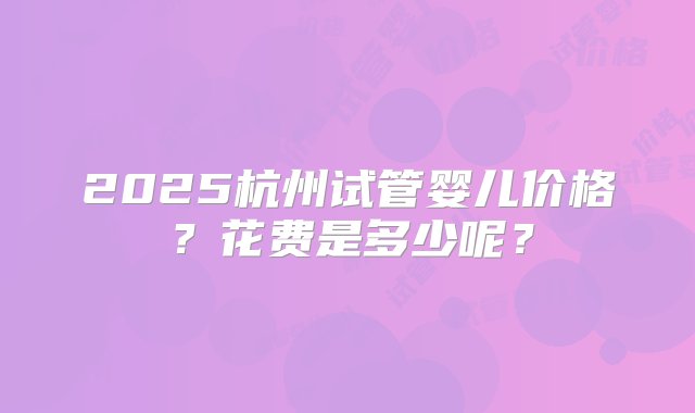 2025杭州试管婴儿价格？花费是多少呢？