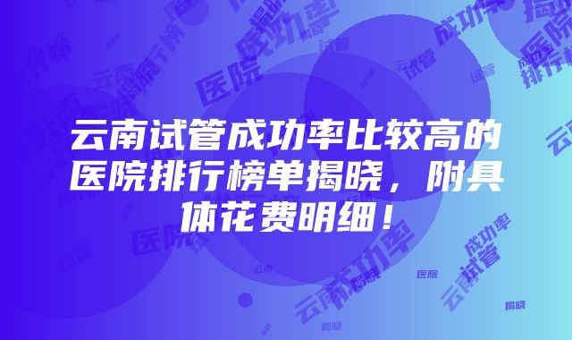 云南试管成功率比较高的医院排行榜单揭晓，附具体花费明细！