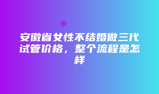 安徽省女性不结婚做三代试管价格，整个流程是怎样