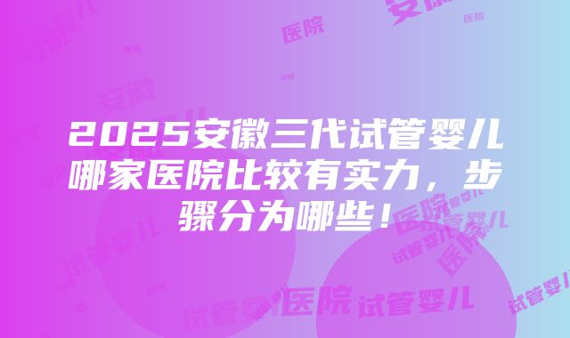 2025安徽三代试管婴儿哪家医院比较有实力，步骤分为哪些！