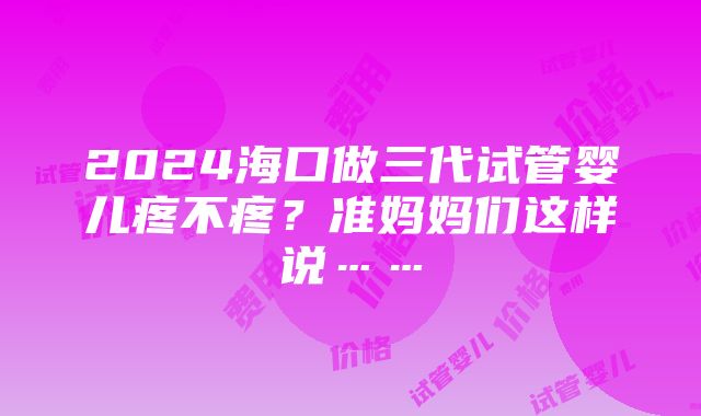 2024海口做三代试管婴儿疼不疼？准妈妈们这样说……