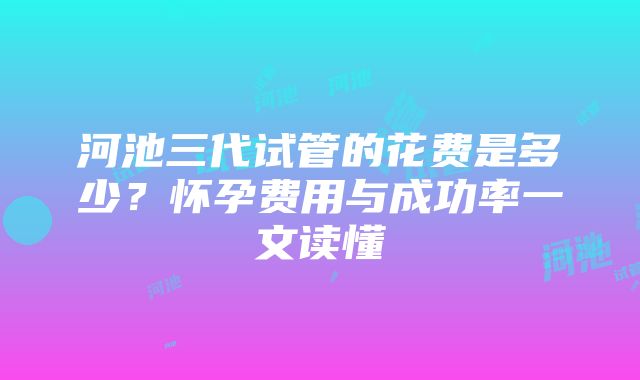 河池三代试管的花费是多少？怀孕费用与成功率一文读懂