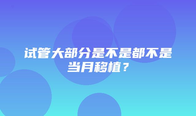 试管大部分是不是都不是当月移植？