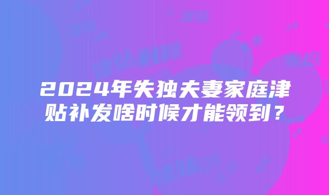 2024年失独夫妻家庭津贴补发啥时候才能领到？