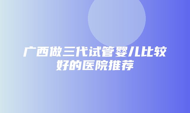 广西做三代试管婴儿比较好的医院推荐