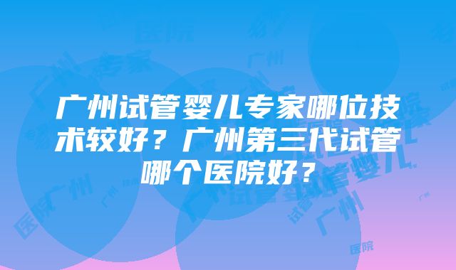 广州试管婴儿专家哪位技术较好？广州第三代试管哪个医院好？