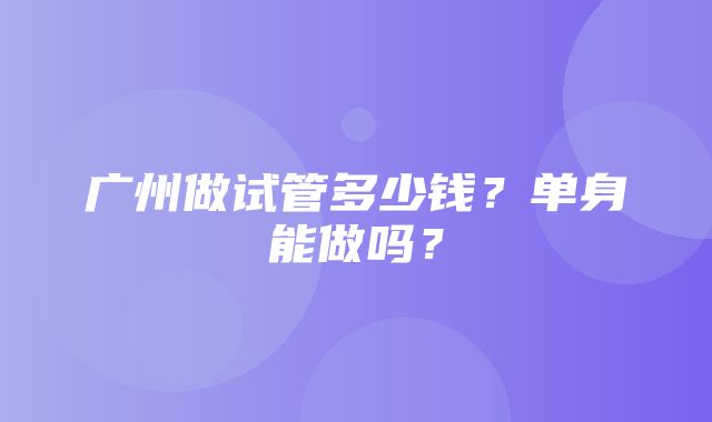 广州做试管多少钱？单身能做吗？