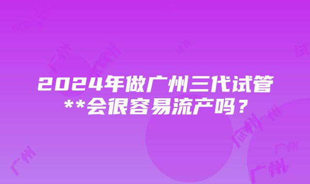 2024年做广州三代试管**会很容易流产吗？