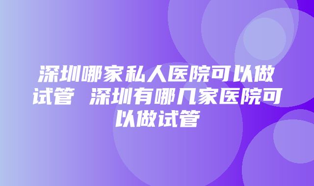 深圳哪家私人医院可以做试管 深圳有哪几家医院可以做试管