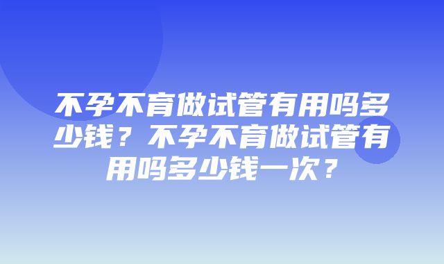 不孕不育做试管有用吗多少钱？不孕不育做试管有用吗多少钱一次？