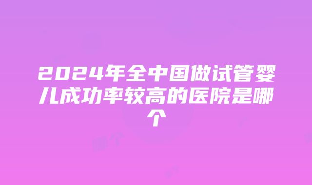 2024年全中国做试管婴儿成功率较高的医院是哪个