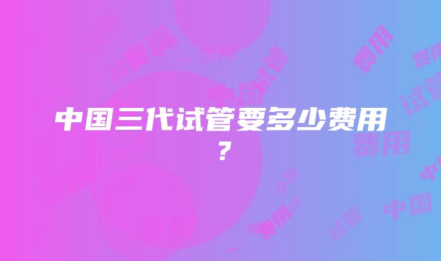 中国三代试管要多少费用？