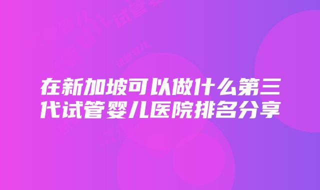 在新加坡可以做什么第三代试管婴儿医院排名分享