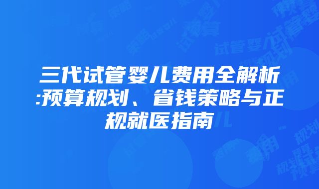 三代试管婴儿费用全解析:预算规划、省钱策略与正规就医指南