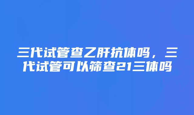 三代试管查乙肝抗体吗，三代试管可以筛查21三体吗