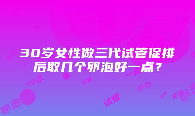 30岁女性做三代试管促排后取几个卵泡好一点？