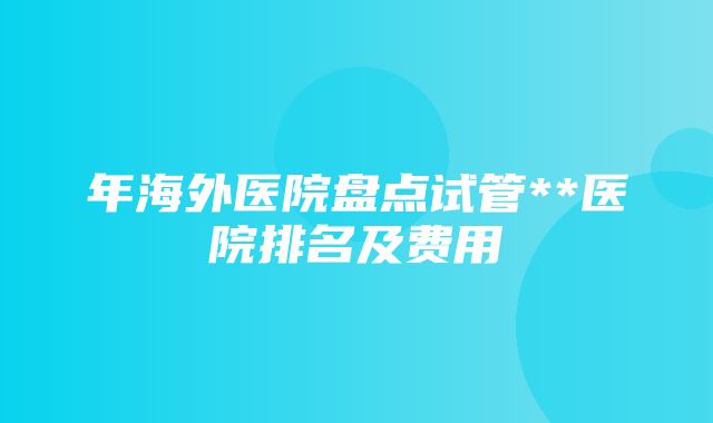 年海外医院盘点试管**医院排名及费用