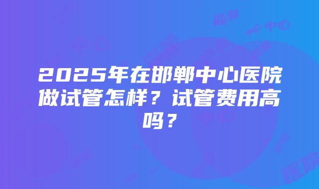 2025年在邯郸中心医院做试管怎样？试管费用高吗？