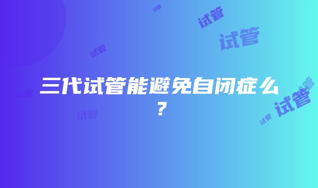 三代试管能避免自闭症么？