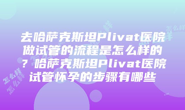 去哈萨克斯坦Plivat医院做试管的流程是怎么样的？哈萨克斯坦Plivat医院试管怀孕的步骤有哪些