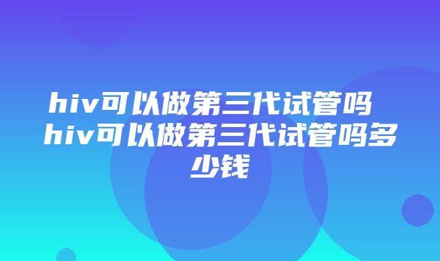 hiv可以做第三代试管吗 hiv可以做第三代试管吗多少钱