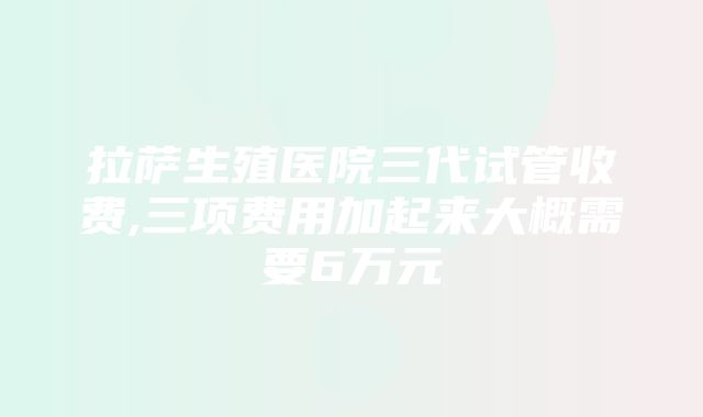 拉萨生殖医院三代试管收费,三项费用加起来大概需要6万元