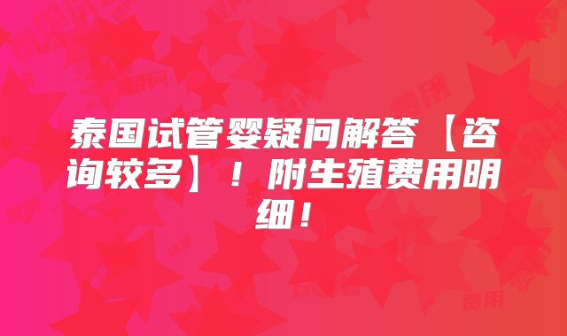 泰国试管婴疑问解答【咨询较多】！附生殖费用明细！