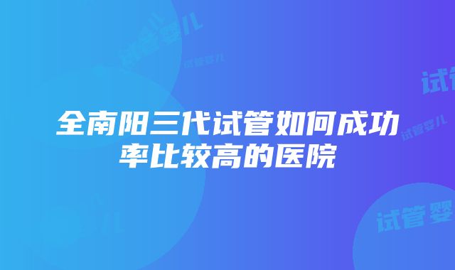 全南阳三代试管如何成功率比较高的医院