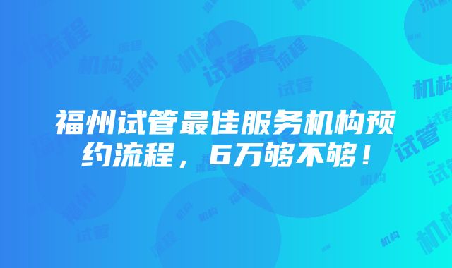 福州试管最佳服务机构预约流程，6万够不够！