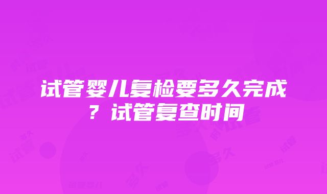 试管婴儿复检要多久完成？试管复查时间