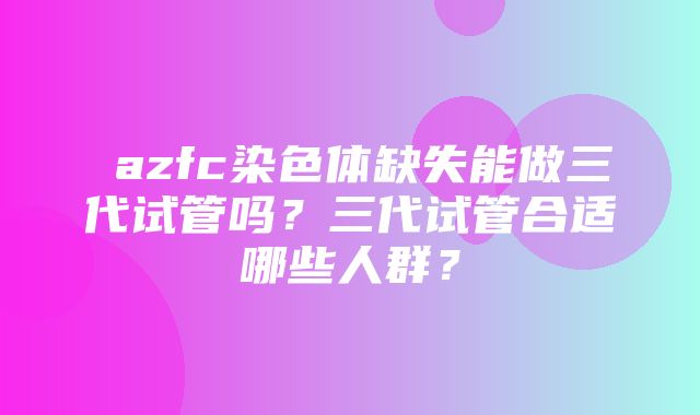 ​azfc染色体缺失能做三代试管吗？三代试管合适哪些人群？