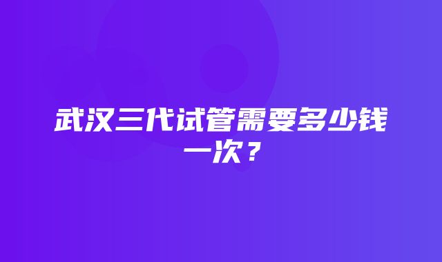 武汉三代试管需要多少钱一次？