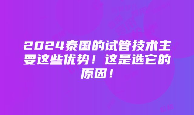 2024泰国的试管技术主要这些优势！这是选它的原因！