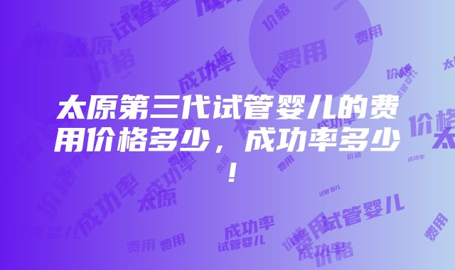 太原第三代试管婴儿的费用价格多少，成功率多少！